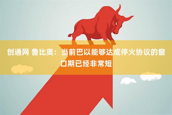 创通网 鲁比奥：当前巴以能够达成停火协议的窗口期已经非常短