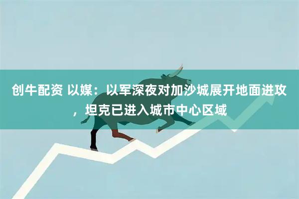创牛配资 以媒：以军深夜对加沙城展开地面进攻，坦克已进入城市中心区域