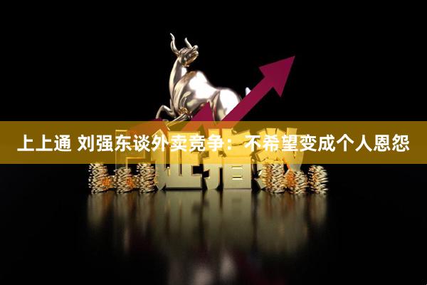 上上通 刘强东谈外卖竞争：不希望变成个人恩怨