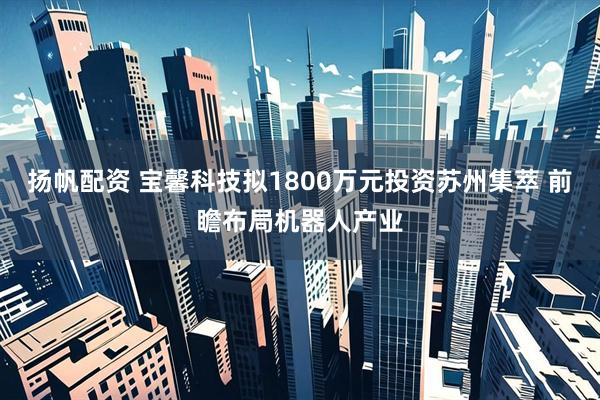 扬帆配资 宝馨科技拟1800万元投资苏州集萃 前瞻布局机器人产业