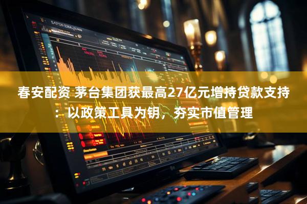 春安配资 茅台集团获最高27亿元增持贷款支持：以政策工具为钥，夯实市值管理