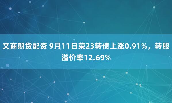 文商期货配资 9月11日荣23转债上涨0.91%，转股溢价率12.69%