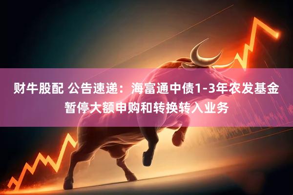 财牛股配 公告速递：海富通中债1-3年农发基金暂停大额申购和转换转入业务