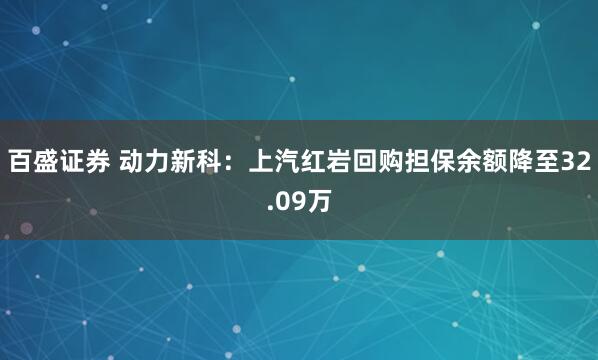 百盛证券 动力新科：上汽红岩回购担保余额降至32.09万