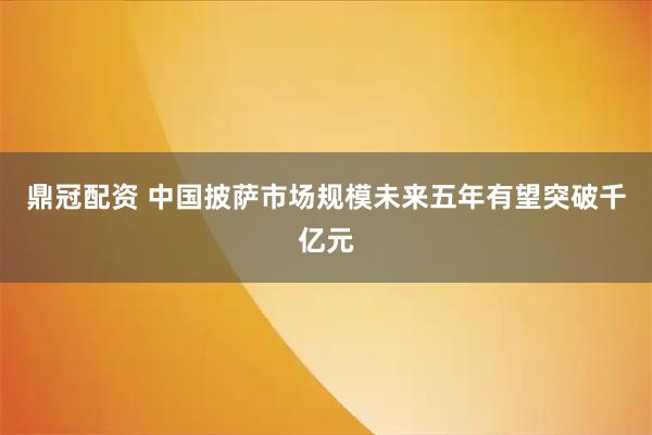 鼎冠配资 中国披萨市场规模未来五年有望突破千亿元