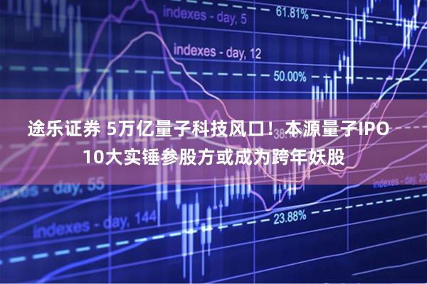 途乐证券 5万亿量子科技风口！本源量子IPO  10大实锤参股方或成为跨年妖股