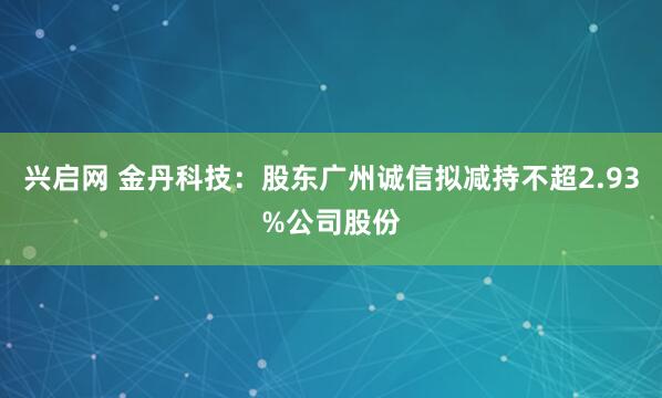 兴启网 金丹科技：股东广州诚信拟减持不超2.93%公司股份