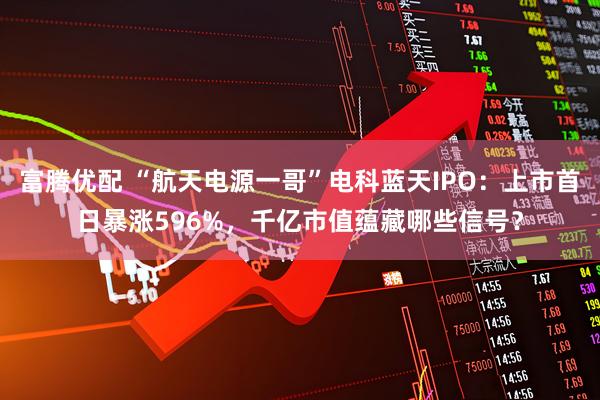 富腾优配 “航天电源一哥”电科蓝天IPO：上市首日暴涨596%，千亿市值蕴藏哪些信号？