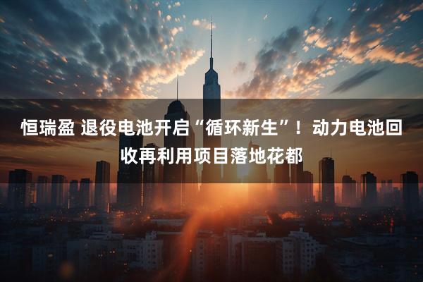 恒瑞盈 退役电池开启“循环新生”！动力电池回收再利用项目落地花都