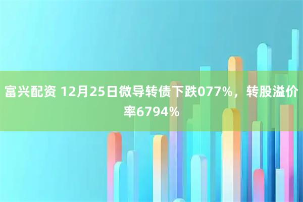 富兴配资 12月25日微导转债下跌077%，转股溢价率6794%