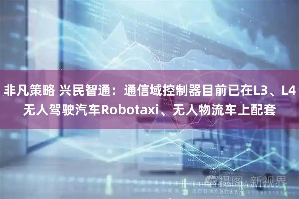 非凡策略 兴民智通：通信域控制器目前已在L3、L4无人驾驶汽车Robotaxi、无人物流车上配套