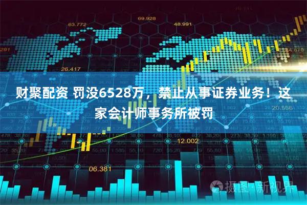 财聚配资 罚没6528万，禁止从事证券业务！这家会计师事务所被罚