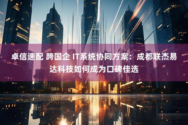 卓信速配 跨国企 IT系统协同方案：成都联杰易达科技如何成为口碑佳选