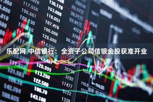 乐配网 中信银行：全资子公司信银金投获准开业