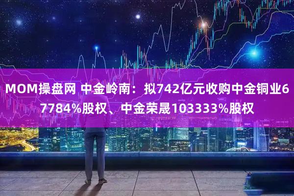 MOM操盘网 中金岭南：拟742亿元收购中金铜业67784%股权、中金荣晟103333%股权