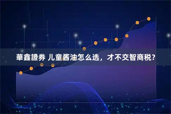 華鑫證券 儿童酱油怎么选，才不交智商税？