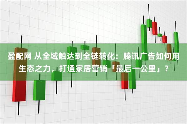 盈配网 从全域触达到全链转化：腾讯广告如何用生态之力，打通家居营销「最后一公里」？
