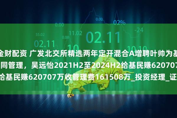 金财配资 广发北交所精选两年定开混合A增聘叶帅为基金经理，与吴远怡共同管理，吴远怡2021H2至2024H2给基民赚620707万收管理费161508万_投资经理_证券投资