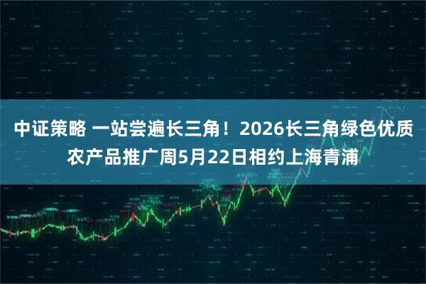 中证策略 一站尝遍长三角！2026长三角绿色优质农产品推广周5月22日相约上海青浦