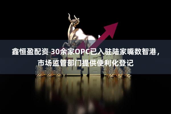 鑫恒盈配资 30余家OPC已入驻陆家嘴数智港，市场监管部门提供便利化登记
