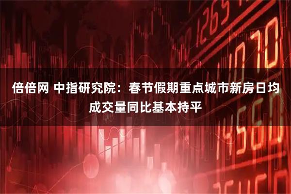 倍倍网 中指研究院：春节假期重点城市新房日均成交量同比基本持平